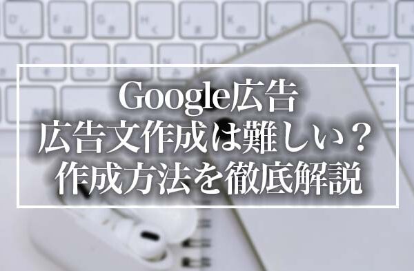 Google広告の広告文作成は難しい？実は簡単！作成方法と注意点を徹底解説